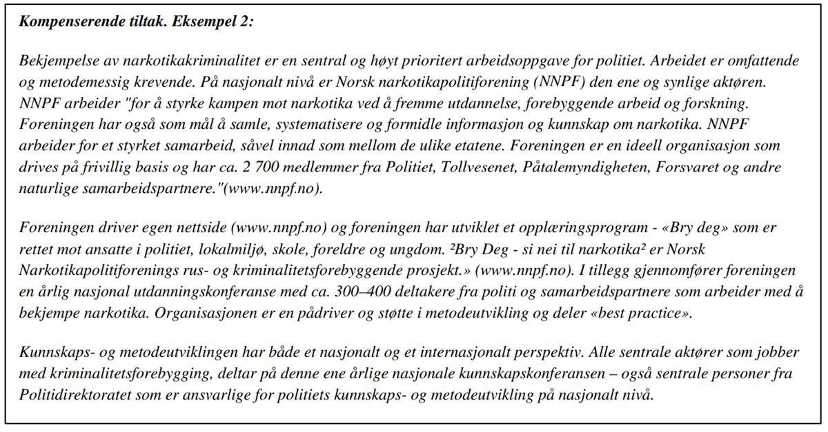Kompenserende tiltak. Eksempel 2:
Bekjempelse av narkotikakriminalitet er en sentral og høyt prioritert arbeidsoppgave for politiet. Arbeidet er omfattende og metodemessig krevende. På nasjonalt nivå er Norsk narkotikapolitiforening (NNPF) den ene og synlige aktøren. NNPF arbeider «for å styrke kampen mot narkotika ved å fremme utdannelse, forebyggende arbeid og forskning. Foreningen har også som mål å samle, systematisere og formidle informasjon og kunnskap om narkotika. NNPF arbeider for et styrket samarbeid, såvel innad som mellom de ulike etatene. Foreningen er en ideell organisasjon som drives på frivillig basis og har ca. 2 700 medlemmer fra Politiet, Tollvesenet, Påtalemyndigheten, Forsvaret og andre naturlige samarbeidspartnere. «(www.nnpfno).
Foreningen driver egen nettside (www. nnpfno) og foreningen har utviklet et opplæringsprogram - «Bry deg» som er rettet mot ansatte i politiet, lokalmiljø, skole, foreldre og ungdom. Bry Deg - si nei til narkotika er Norsk Narkotikapolitiforenings rus- og kriminalitetsforebyggende prosjekt.» (www.nnpfno). I tillegg gjennomfører foreningen en årlig nasjonal utdanningskonferanse med ca. 300-400 deltakere fra politi og samarbeidspartnere som arbeider med å bekjempe narkotika. Organisasjonen er en pådriver og støtte i metodeutvikling og deler «best practice». 
Kunnskaps- og metodeutviklingen har både et nasjonalt og et internasjonalt perspektiv. Alle sentrale aktører som jobber med kriminalitetsforebygging, deltar på denne ene årlige nasjonale kunnskapskonferansen - også sentrale personer fra Politidirektoratet som er ansvarlige for politiets kunnskaps- og metodeutvikling på nasjonalt nivå.
